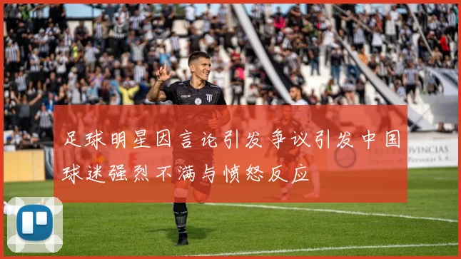 足球明星因言论引发争议引发中国球迷强烈不满与愤怒反应