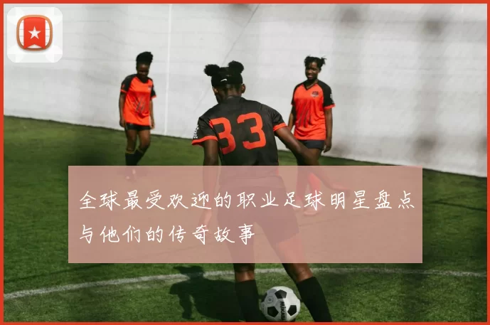 全球最受欢迎的职业足球明星盘点与他们的传奇故事