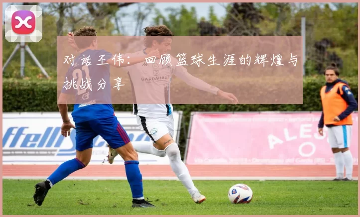 对话王伟：回顾篮球生涯的辉煌与挑战分享