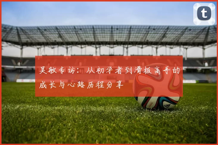 吴敏专访：从初学者到滑板高手的成长与心路历程分享