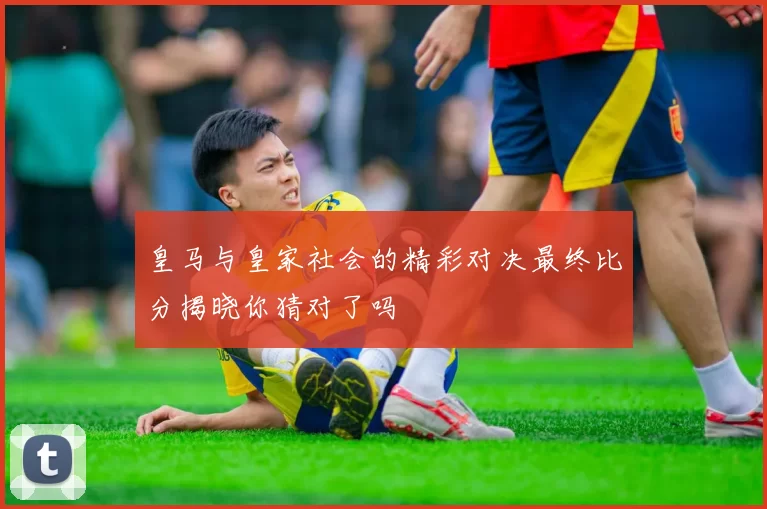 皇马与皇家社会的精彩对决最终比分揭晓你猜对了吗