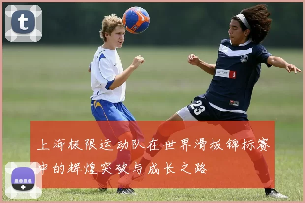 上海极限运动队在世界滑板锦标赛中的辉煌突破与成长之路