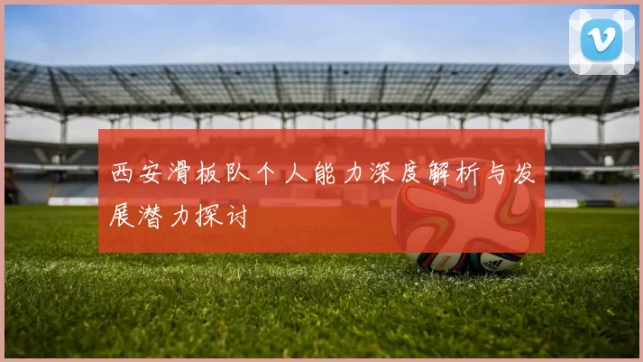 西安滑板队个人能力深度解析与发展潜力探讨