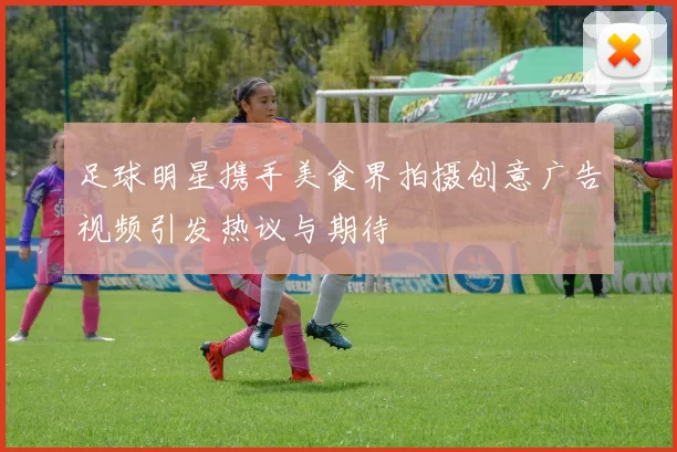 足球明星携手美食界拍摄创意广告视频引发热议与期待