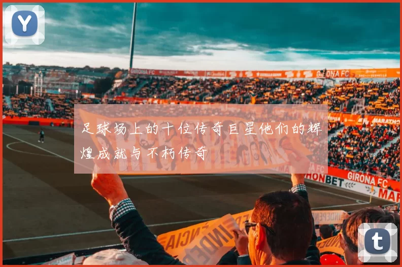足球场上的十位传奇巨星他们的辉煌成就与不朽传奇