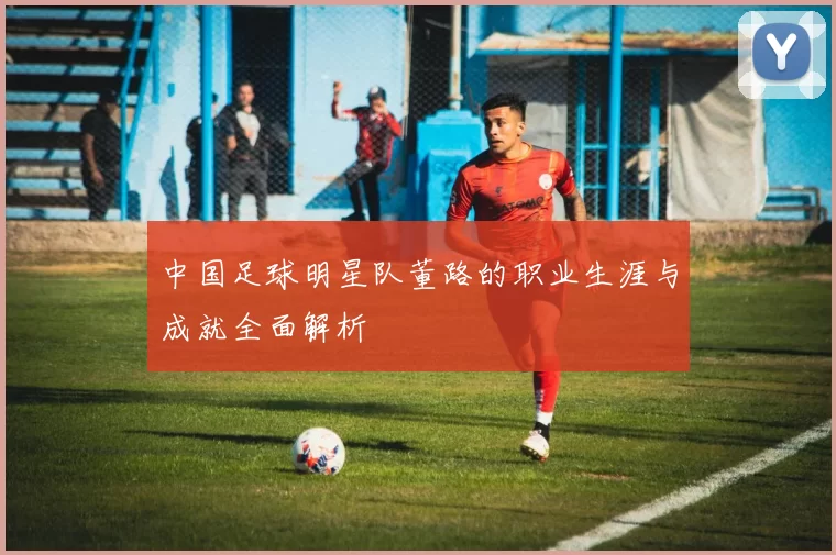 中国足球明星队董路的职业生涯与成就全面解析