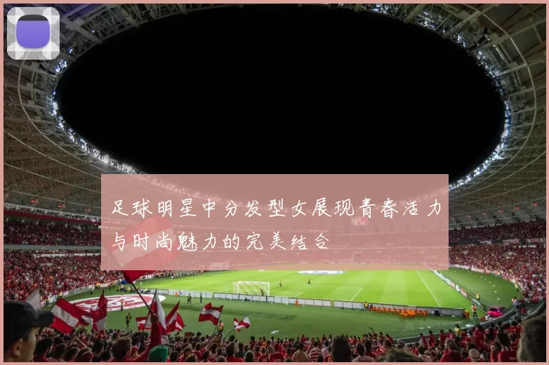 足球明星中分发型女展现青春活力与时尚魅力的完美结合