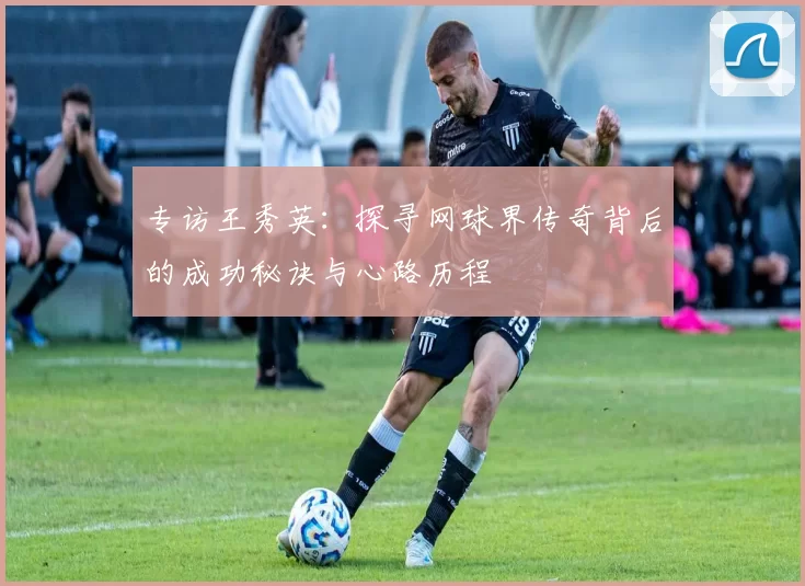 专访王秀英：探寻网球界传奇背后的成功秘诀与心路历程