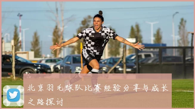 北京羽毛球队比赛经验分享与成长之路探讨