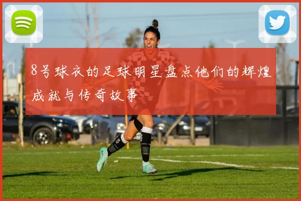 8号球衣的足球明星盘点他们的辉煌成就与传奇故事