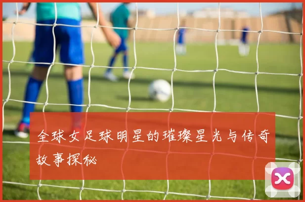 全球女足球明星的璀璨星光与传奇故事探秘
