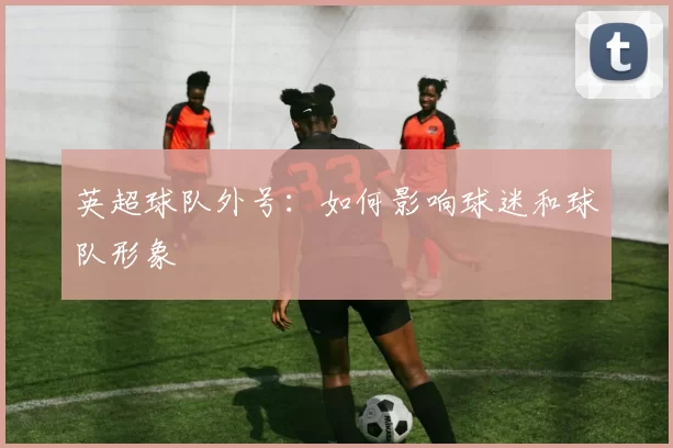 英超球队外号：如何影响球迷和球队形象