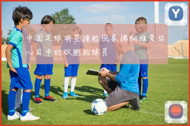 中国足球明星撞脸现象揭秘谁是你心目中的双胞胎球员