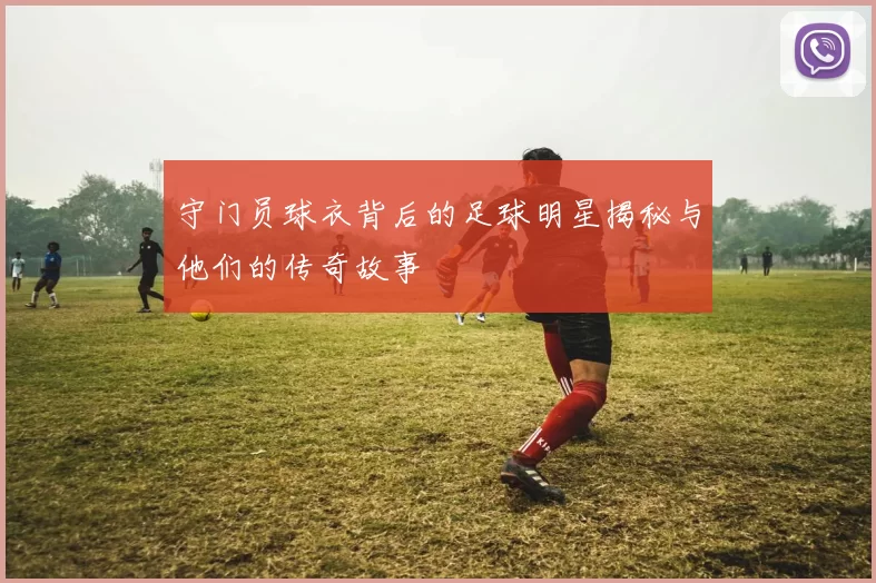 守门员球衣背后的足球明星揭秘与他们的传奇故事