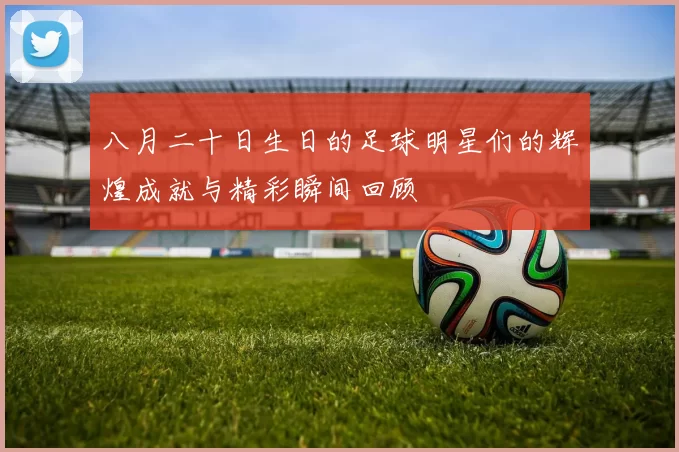 八月二十日生日的足球明星们的辉煌成就与精彩瞬间回顾