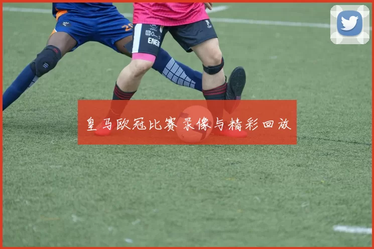 皇马欧冠比赛录像与精彩回放