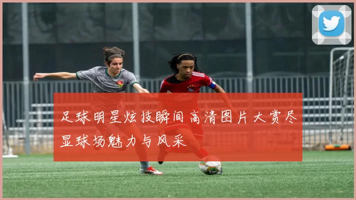 足球明星炫技瞬间高清图片大赏尽显球场魅力与风采