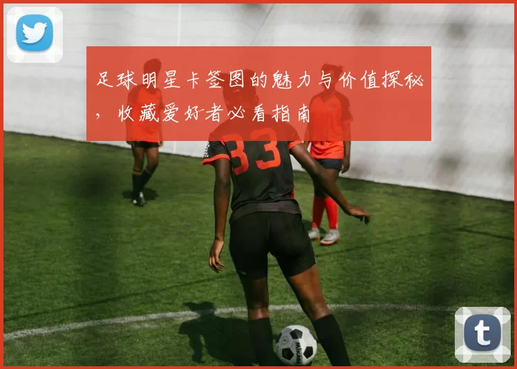 足球明星卡签图的魅力与价值探秘，收藏爱好者必看指南