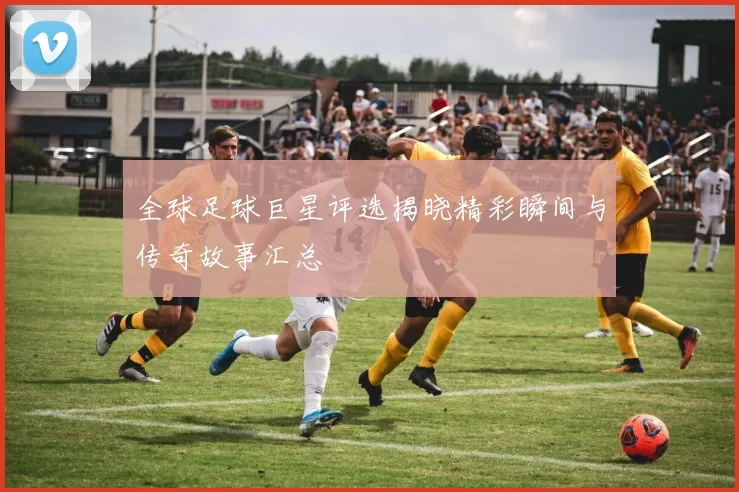 全球足球巨星评选揭晓精彩瞬间与传奇故事汇总