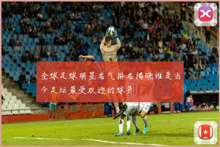 全球足球明星名气排名揭晓谁是当今足坛最受欢迎的球员