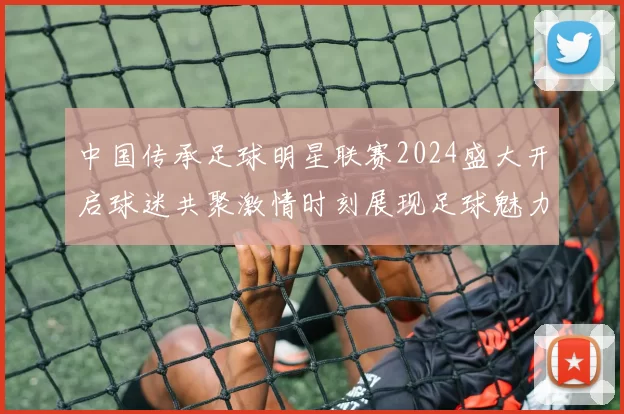 中国传承足球明星联赛2024盛大开启球迷共聚激情时刻展现足球魅力