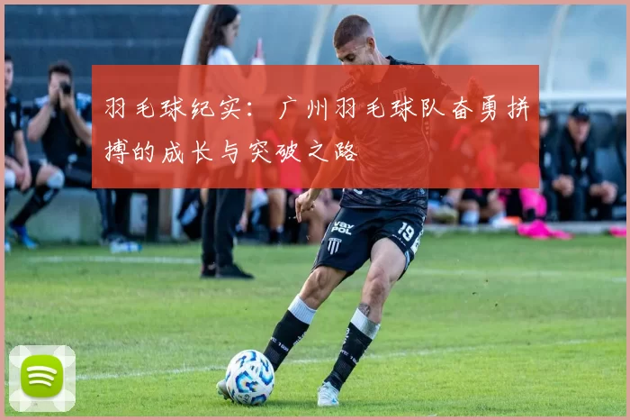 羽毛球纪实：广州羽毛球队奋勇拼搏的成长与突破之路