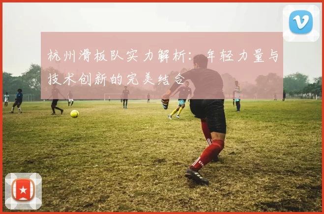 杭州滑板队实力解析：年轻力量与技术创新的完美结合