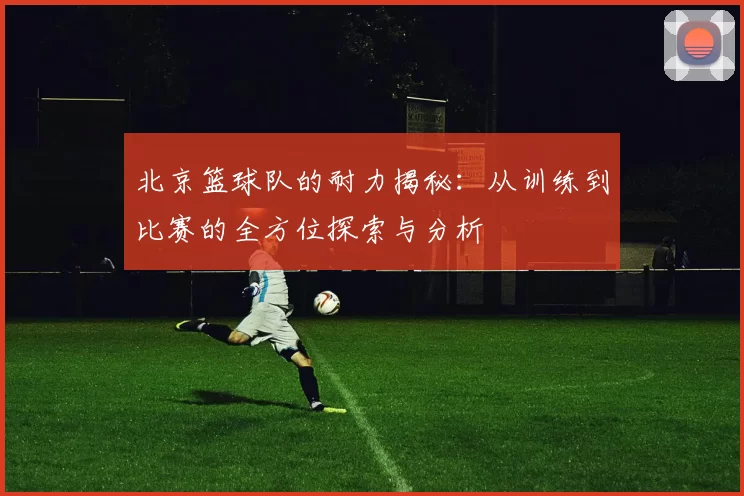 北京篮球队的耐力揭秘：从训练到比赛的全方位探索与分析