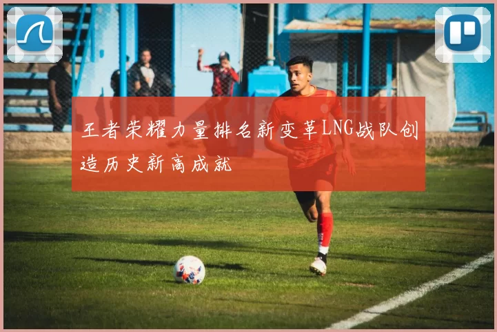 王者荣耀力量排名新变革LNG战队创造历史新高成就