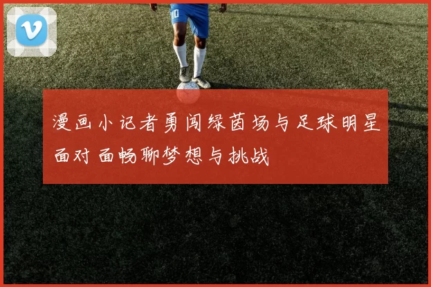 漫画小记者勇闯绿茵场与足球明星面对面畅聊梦想与挑战
