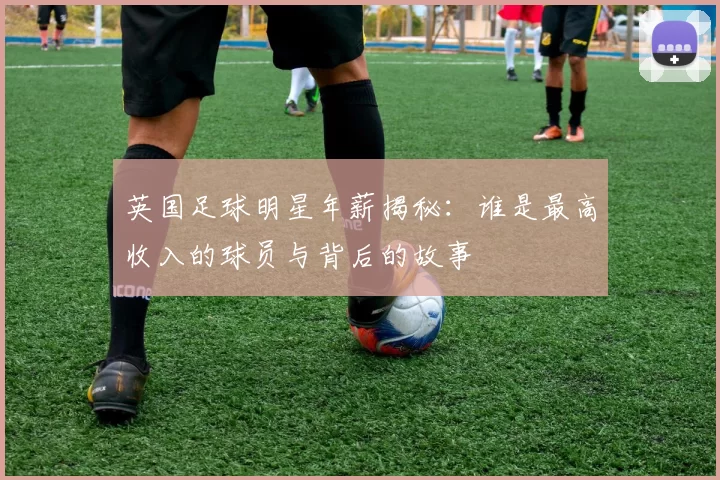 英国足球明星年薪揭秘：谁是最高收入的球员与背后的故事