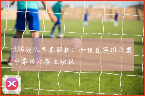 RNG战队节奏解析：如何在英雄联盟中掌控比赛主动权