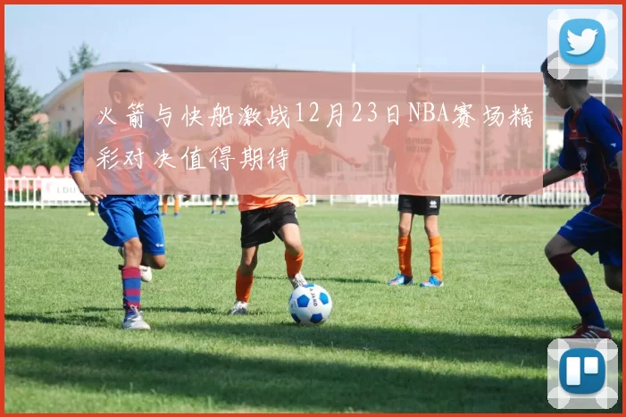 火箭与快船激战12月23日NBA赛场精彩对决值得期待