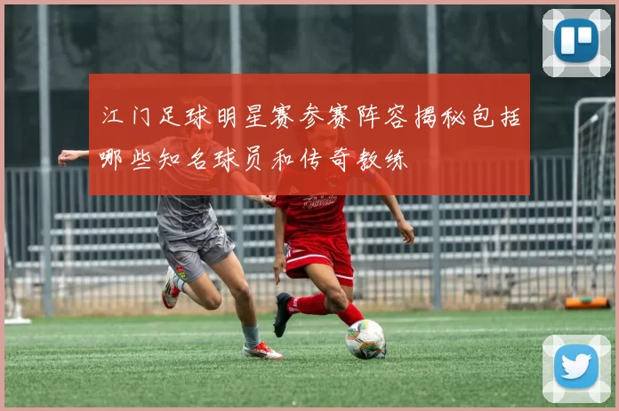 江门足球明星赛参赛阵容揭秘包括哪些知名球员和传奇教练