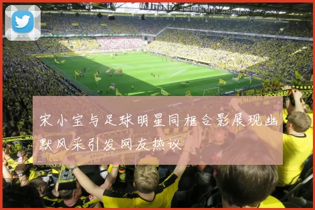 宋小宝与足球明星同框合影展现幽默风采引发网友热议