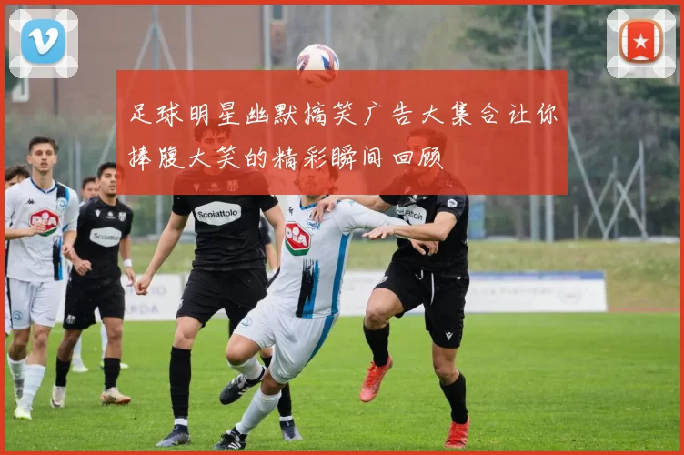足球明星幽默搞笑广告大集合让你捧腹大笑的精彩瞬间回顾